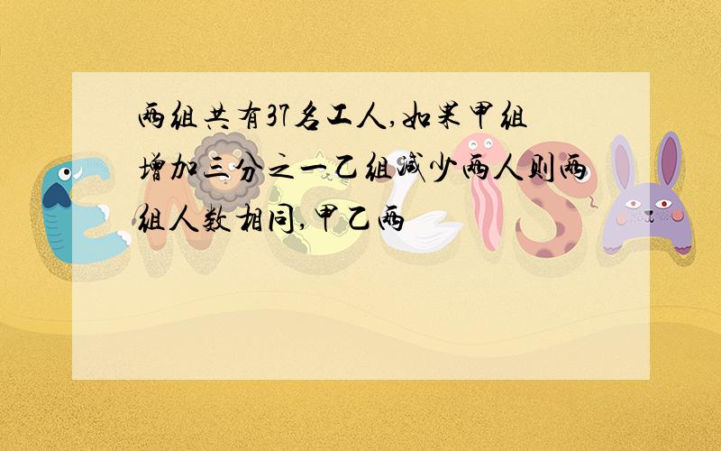 两组共有37名工人,如果甲组增加三分之一乙组减少两人则两组人数相同,甲乙两