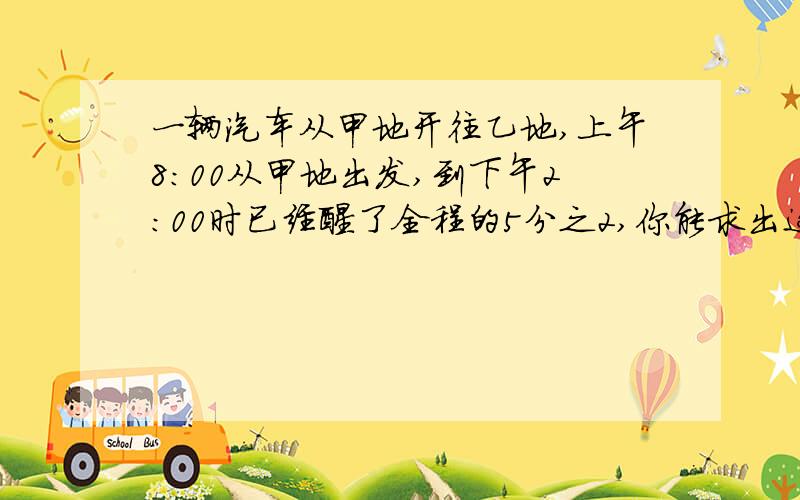 一辆汽车从甲地开往乙地,上午8:00从甲地出发,到下午2:00时已经醒了全程的5分之2,你能求出这辆汽车什么时候