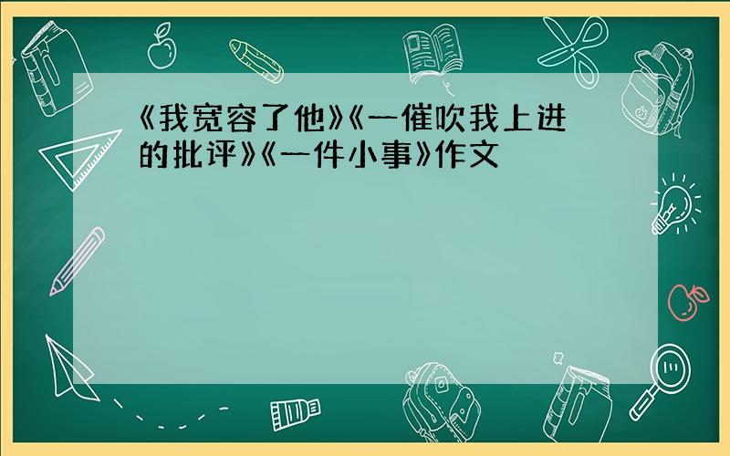 《我宽容了他》《一催吹我上进的批评》《一件小事》作文