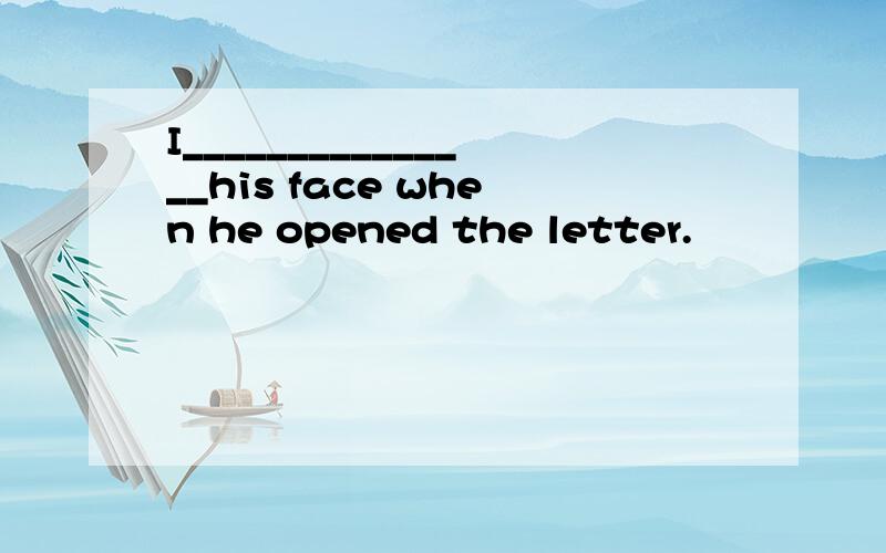 I_______________his face when he opened the letter.