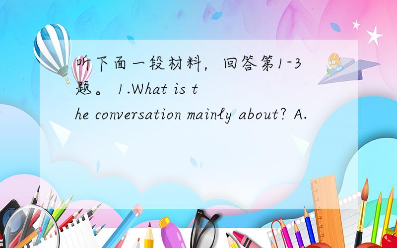 听下面一段材料，回答第1-3题。 1.What is the conversation mainly about? A.