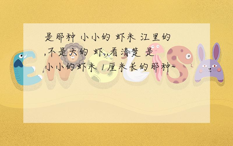 是那种 小小的 虾米 江里的,不是大的 虾,,看清楚 是小小的虾米 1厘米长的那种~