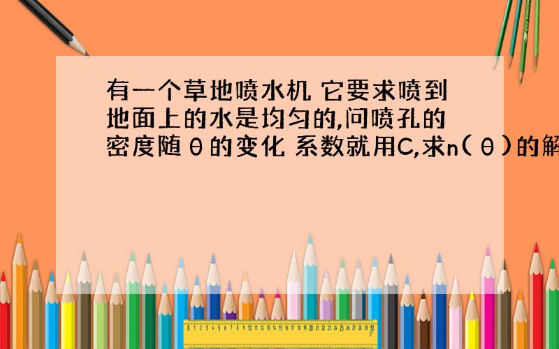 有一个草地喷水机 它要求喷到地面上的水是均匀的,问喷孔的密度随θ的变化 系数就用C,求n(θ)的解析式我是做了一个Δθ,