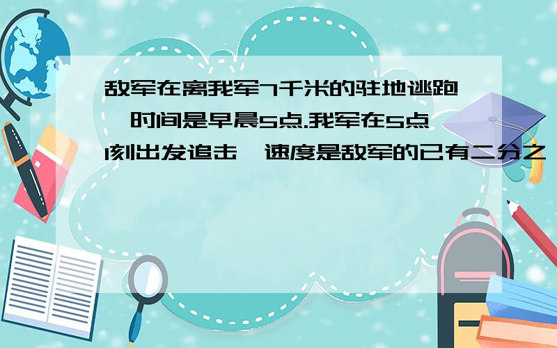 敌军在离我军7千米的驻地逃跑,时间是早晨5点.我军在5点1刻出发追击,速度是敌军的已有二分之一倍,↓