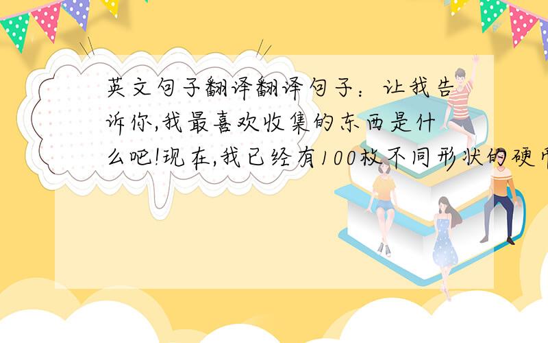 英文句子翻译翻译句子：让我告诉你,我最喜欢收集的东西是什么吧!现在,我已经有100枚不同形状的硬币了.