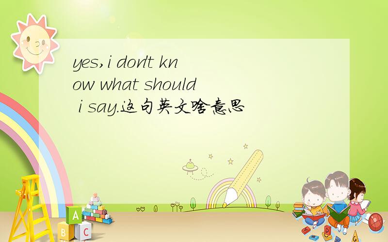 yes,i don't know what should i say.这句英文啥意思