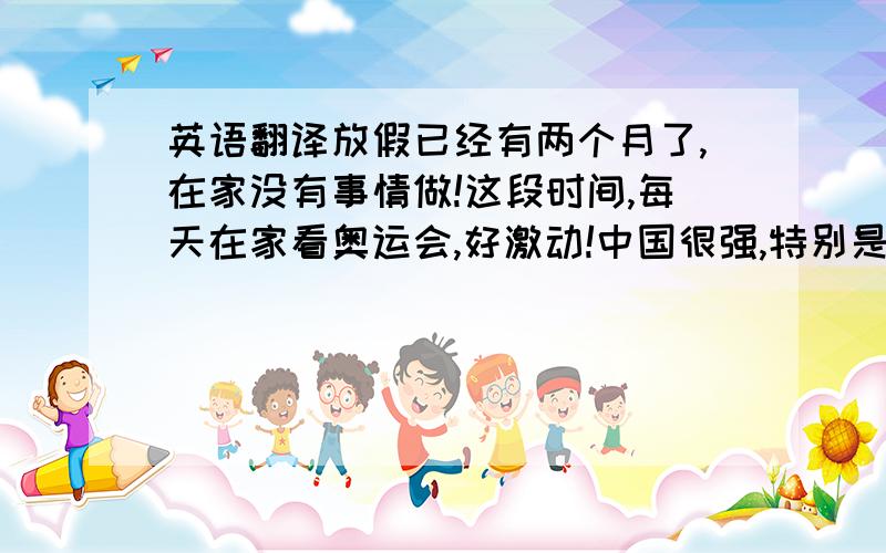 英语翻译放假已经有两个月了,在家没有事情做!这段时间,每天在家看奥运会,好激动!中国很强,特别是跳水和举重!其他的实在没