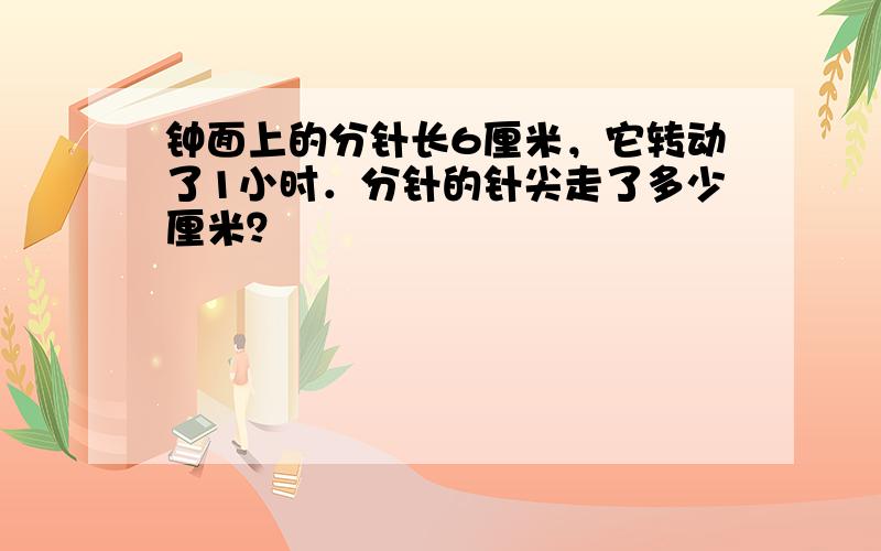 钟面上的分针长6厘米，它转动了1小时．分针的针尖走了多少厘米？