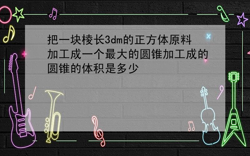 把一块棱长3dm的正方体原料加工成一个最大的圆锥加工成的圆锥的体积是多少