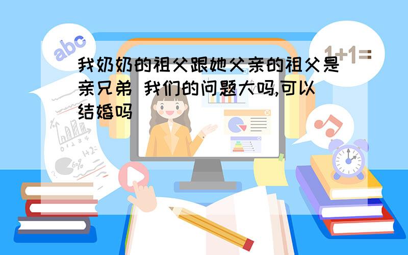 我奶奶的祖父跟她父亲的祖父是亲兄弟 我们的问题大吗,可以结婚吗