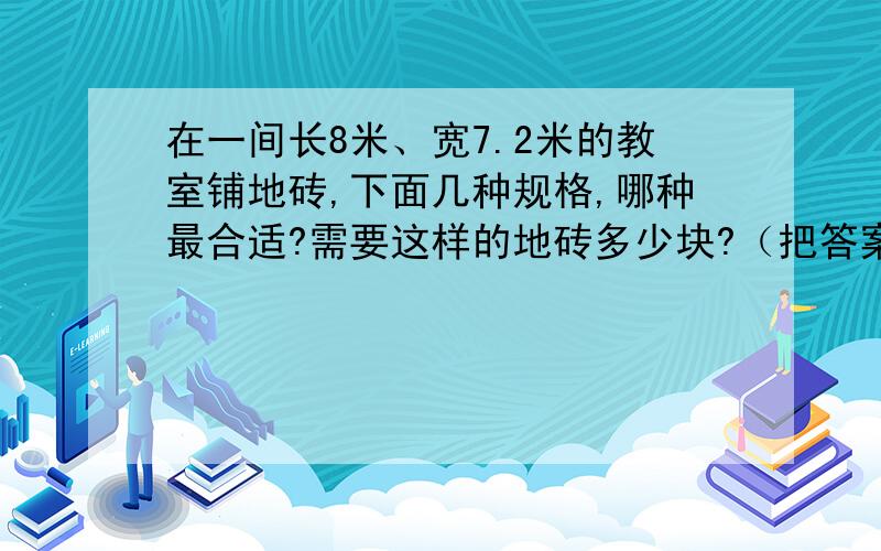 在一间长8米、宽7.2米的教室铺地砖,下面几种规格,哪种最合适?需要这样的地砖多少块?（把答案一起算给我 连同算式 不要