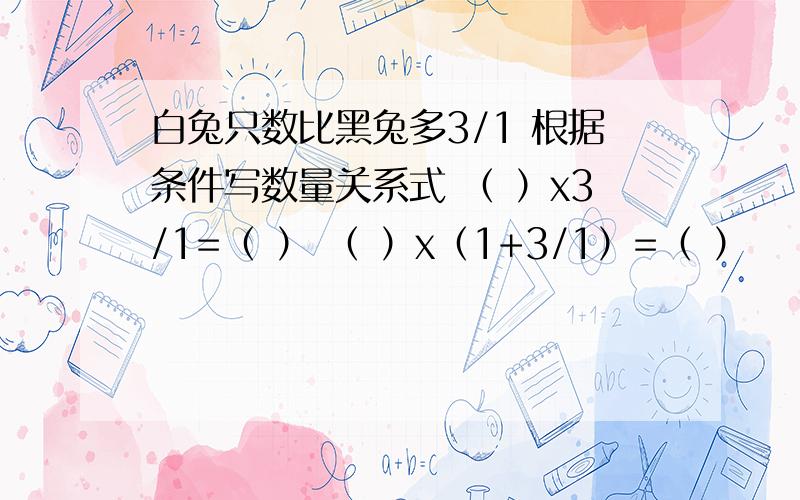 白兔只数比黑兔多3/1 根据条件写数量关系式 （ ）x3/1=（ ） （ ）x（1+3/1）=（ ）