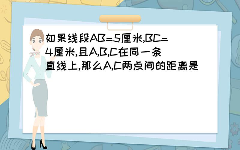 如果线段AB=5厘米,BC=4厘米,且A,B,C在同一条直线上,那么A,C两点间的距离是