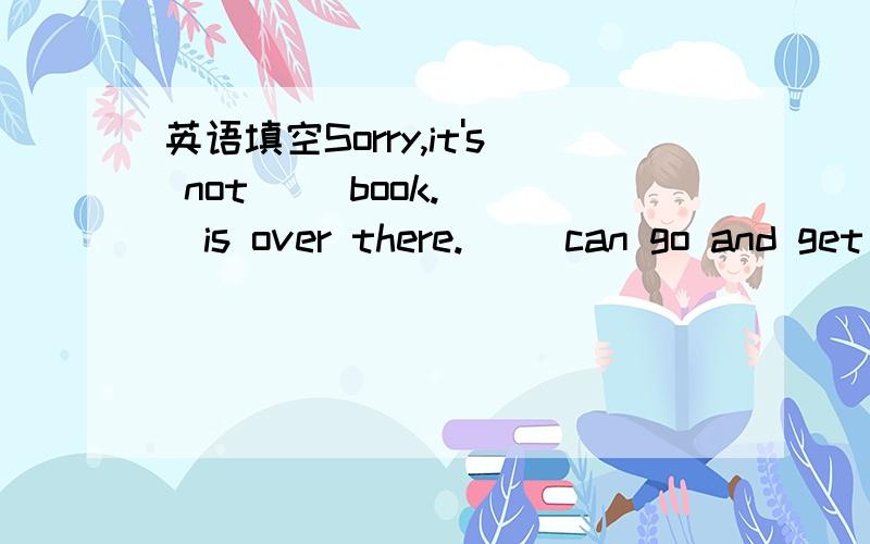 英语填空Sorry,it's not( )book.( )is over there.( )can go and get