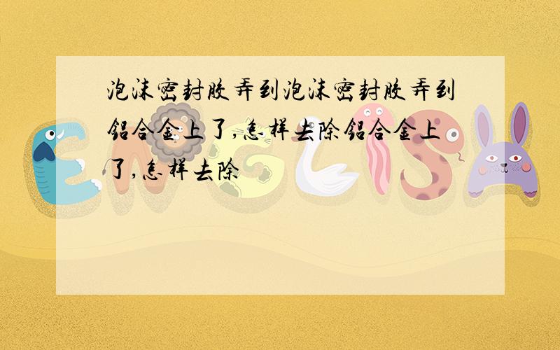 泡沫密封胶弄到泡沫密封胶弄到铝合金上了,怎样去除铝合金上了,怎样去除