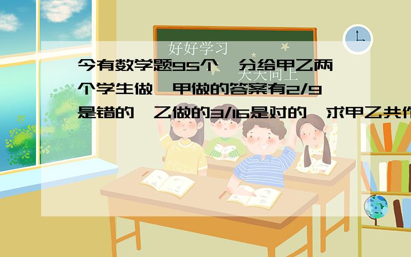 今有数学题95个,分给甲乙两个学生做,甲做的答案有2/9是错的,乙做的3/16是对的,求甲乙共作对多少题