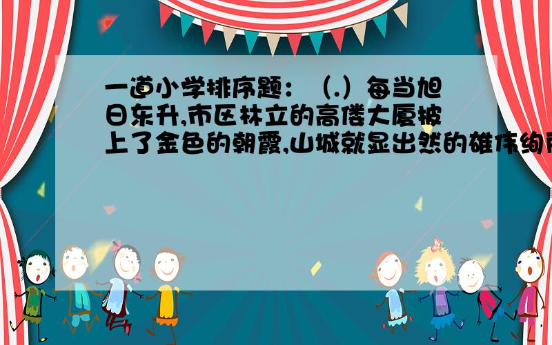 一道小学排序题：（.）每当旭日东升,市区林立的高偻大厦披上了金色的朝霞,山城就显出然的雄伟绚丽的英姿（.）南有长江滚滚东