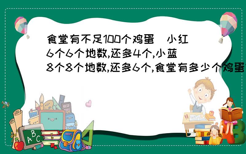食堂有不足100个鸡蛋．小红6个6个地数,还多4个,小蓝8个8个地数,还多6个,食堂有多少个鸡蛋?