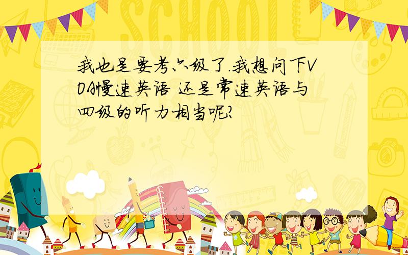 我也是要考六级了.我想问下VOA慢速英语 还是常速英语与四级的听力相当呢?