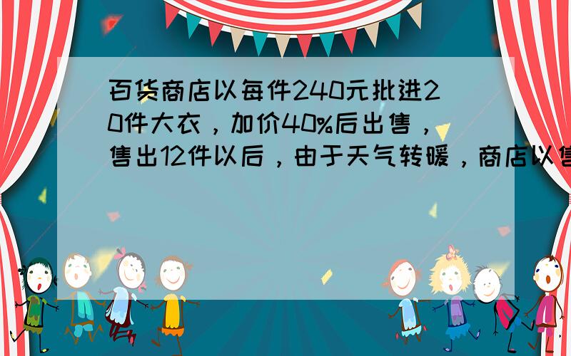 百货商店以每件240元批进20件大衣，加价40%后出售，售出12件以后，由于天气转暖，商店以售价打对折销售余下的大衣，问