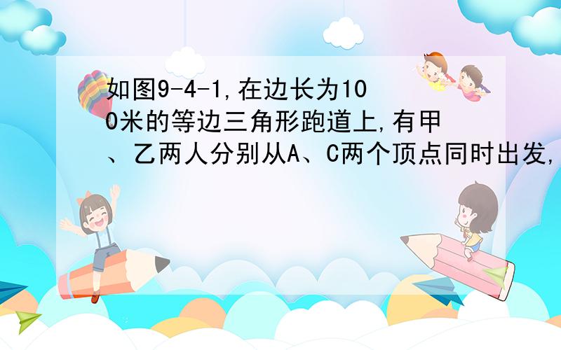 如图9-4-1,在边长为100米的等边三角形跑道上,有甲、乙两人分别从A、C两个顶点同时出发,按逆时针方向跑步,甲的速度