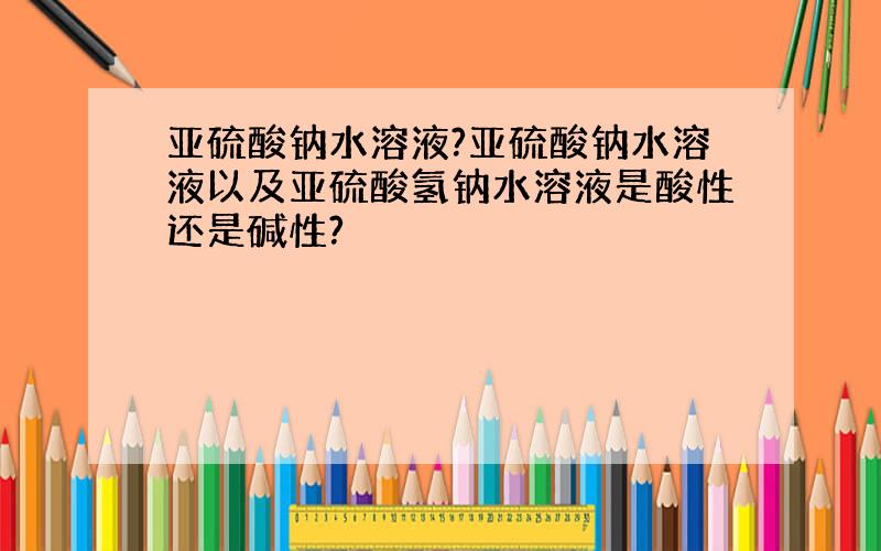 亚硫酸钠水溶液?亚硫酸钠水溶液以及亚硫酸氢钠水溶液是酸性还是碱性?