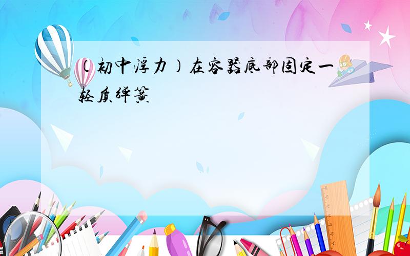 （初中浮力）在容器底部固定一轻质弹簧