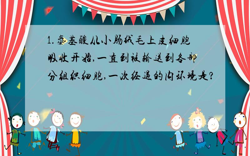 1.氨基酸从小肠绒毛上皮细胞吸收开始,一直到被输送到各部分组织细胞,一次经过的内环境是?