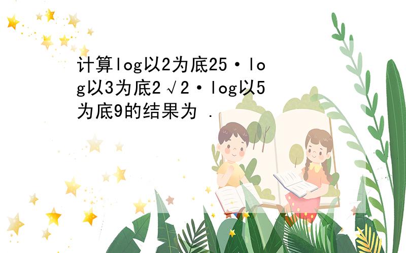 计算log以2为底25·log以3为底2√2·log以5为底9的结果为 .