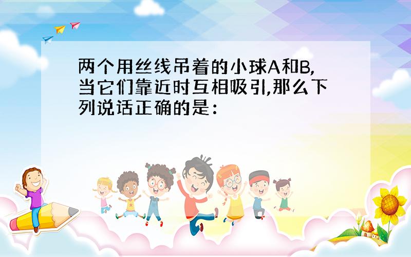 两个用丝线吊着的小球A和B,当它们靠近时互相吸引,那么下列说话正确的是：