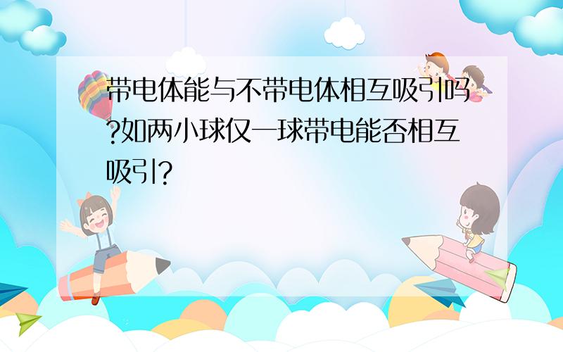 带电体能与不带电体相互吸引吗?如两小球仅一球带电能否相互吸引?