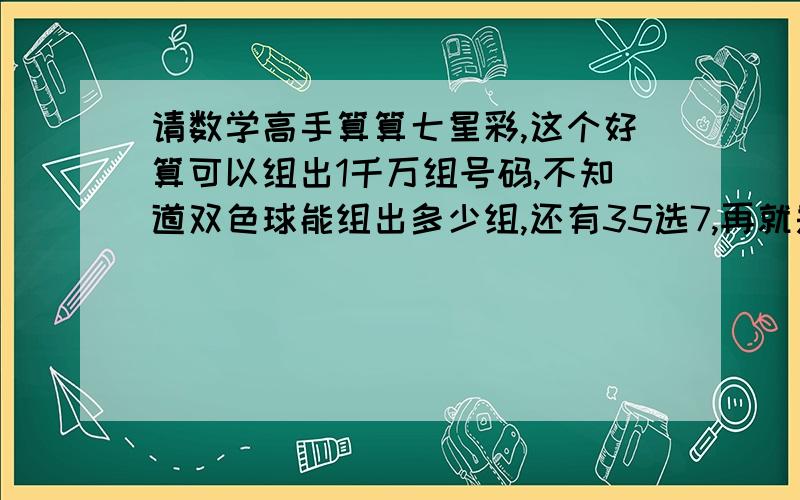 请数学高手算算七星彩,这个好算可以组出1千万组号码,不知道双色球能组出多少组,还有35选7,再就是超级大乐透.请会算的给