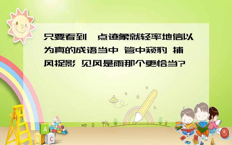 只要看到一点迹象就轻率地信以为真的成语当中 管中窥豹 捕风捉影 见风是雨那个更恰当?