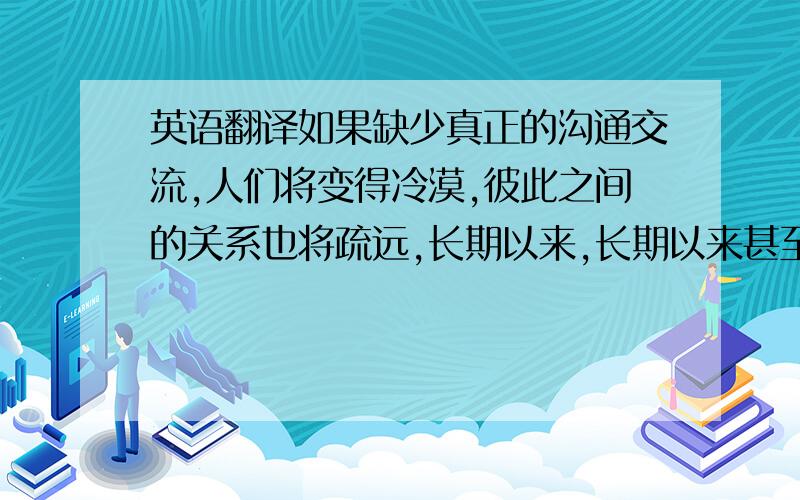 英语翻译如果缺少真正的沟通交流,人们将变得冷漠,彼此之间的关系也将疏远,长期以来,长期以来甚至会出现心理问题.这不利于我