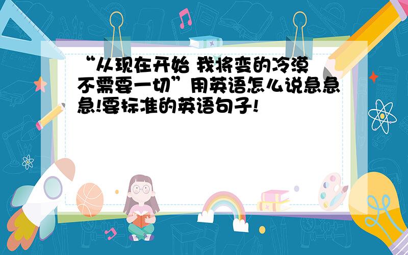 “从现在开始 我将变的冷漠 不需要一切”用英语怎么说急急急!要标准的英语句子!