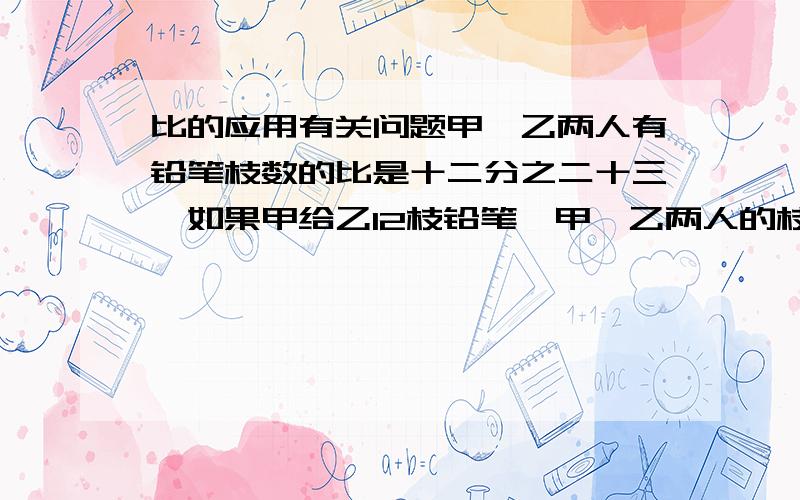 比的应用有关问题甲,乙两人有铅笔枝数的比是十二分之二十三,如果甲给乙12枝铅笔,甲,乙两人的枝笔数的比是4比3,求原来甲