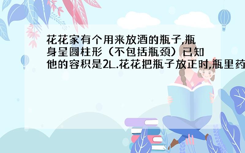 花花家有个用来放酒的瓶子,瓶身呈圆柱形（不包括瓶颈）已知他的容积是2L.花花把瓶子放正时,瓶里药酒的液体高为12cm,把