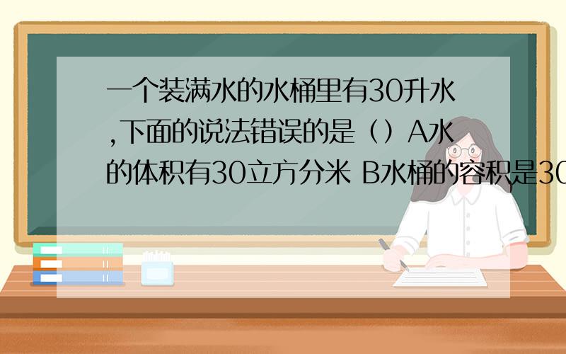 一个装满水的水桶里有30升水,下面的说法错误的是（）A水的体积有30立方分米 B水桶的容积是30升