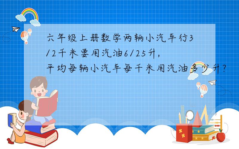 六年级上册数学两辆小汽车行3/2千米要用汽油6/25升,平均每辆小汽车每千米用汽油多少升?