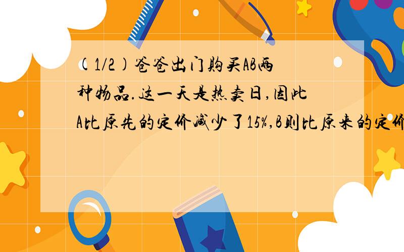 (1/2)爸爸出门购买AB两种物品.这一天是热卖日,因此A比原先的定价减少了15%,B则比原来的定价减少了12...