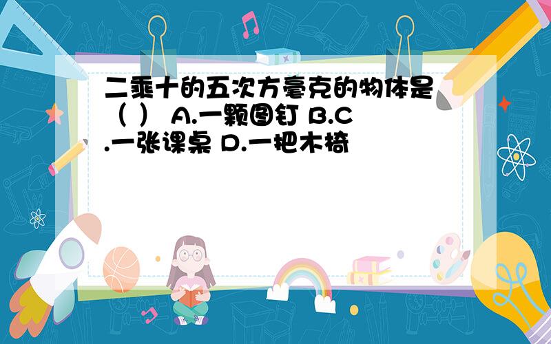 二乘十的五次方毫克的物体是 （ ） A.一颗图钉 B.C.一张课桌 D.一把木椅