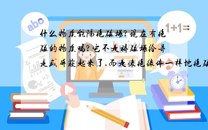 什么物质能隔绝磁场?现在有绝磁的物质吗?它不是将磁场给导走或屏蔽起来了,而是像绝缘体一样地绝磁.