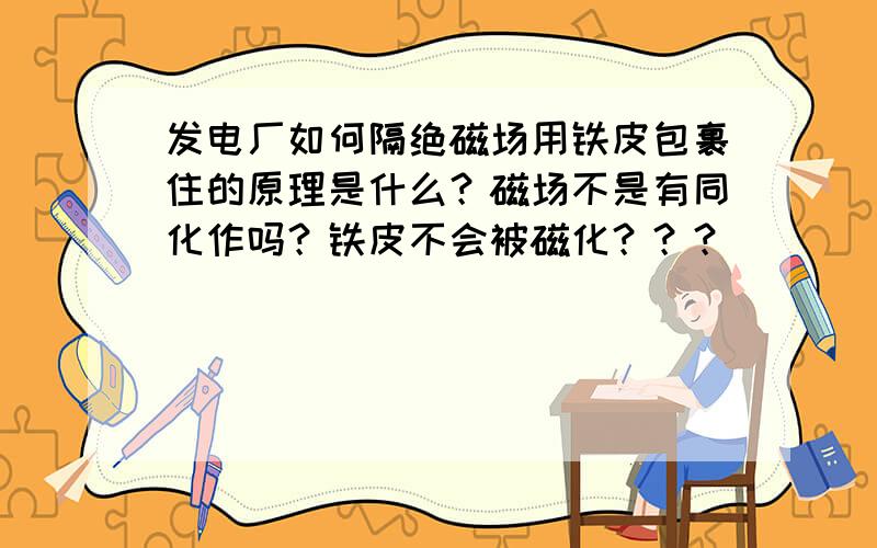 发电厂如何隔绝磁场用铁皮包裹住的原理是什么？磁场不是有同化作吗？铁皮不会被磁化？？？