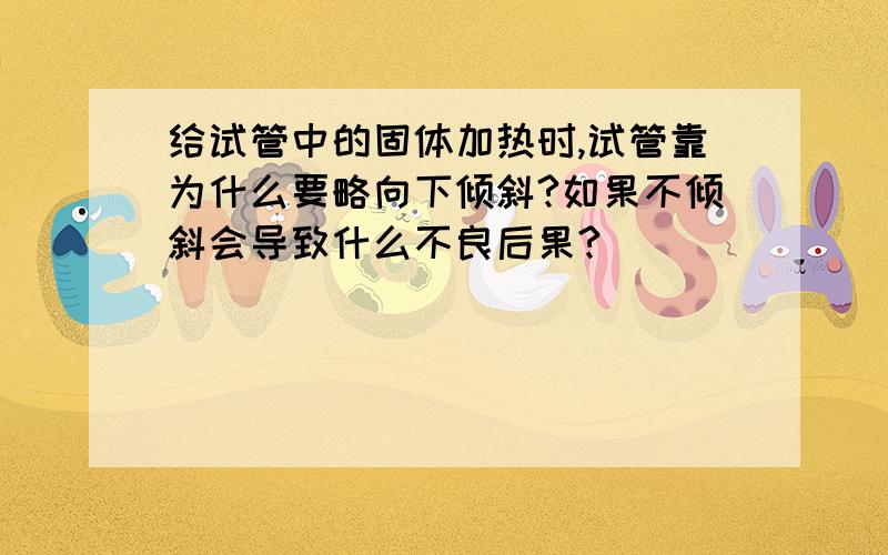 给试管中的固体加热时,试管靠为什么要略向下倾斜?如果不倾斜会导致什么不良后果?