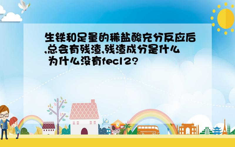 生铁和足量的稀盐酸充分反应后,总会有残渣,残渣成分是什么 为什么没有fecl2?