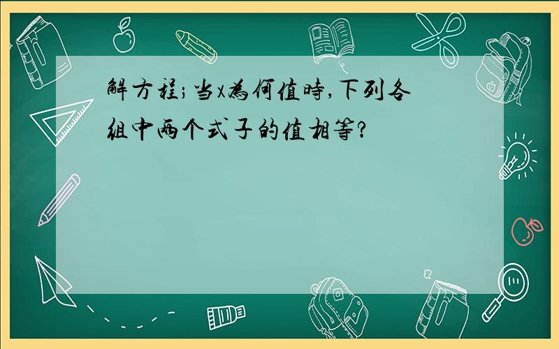 解方程;当x为何值时,下列各组中两个式子的值相等?