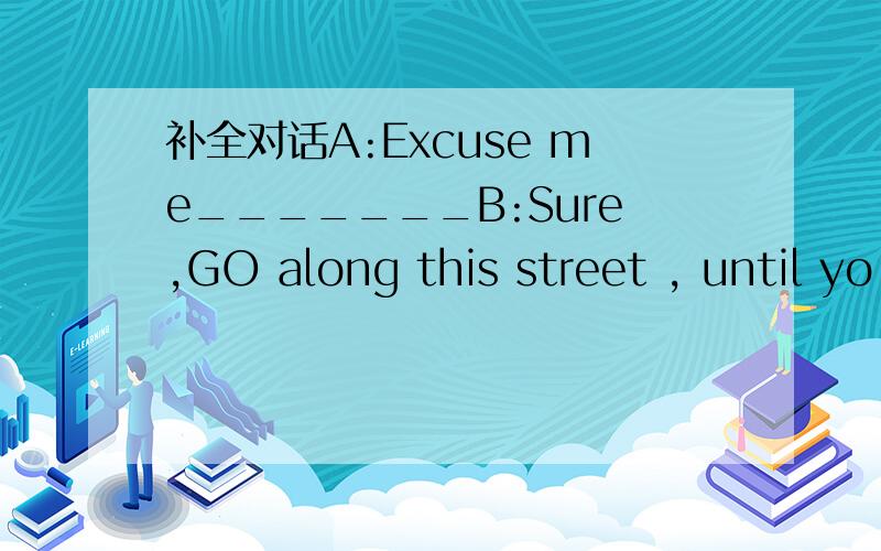 补全对话A:Excuse me_______B:Sure,GO along this street , until yo