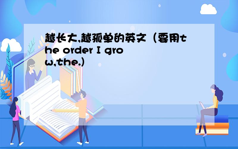 越长大,越孤单的英文（要用the order I grow,the.)