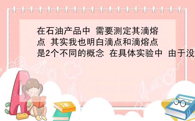 在石油产品中 需要测定其滴熔点 其实我也明白滴点和滴熔点是2个不同的概念 在具体实验中 由于没有滴熔点