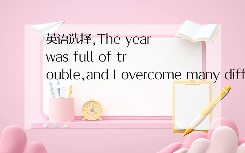 英语选择,The year was full of trouble,and I overcome many diffic